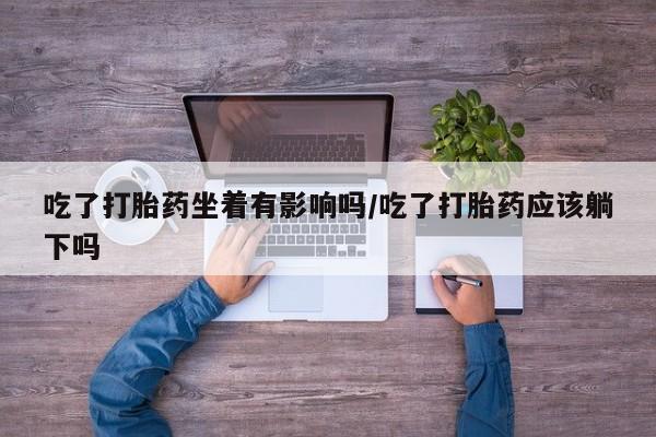 流产药专卖微信吃了打胎药坐着有影响吗/吃了打胎药应该躺下吗
