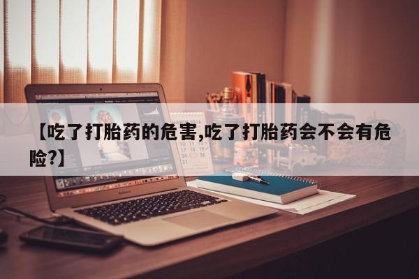 流产药专卖微信【吃了打胎药的危害,吃了打胎药会不会有危险?】