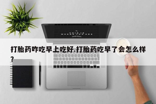 流产药专卖微信打胎药咋吃早上吃好.打胎药吃早了会怎么样？