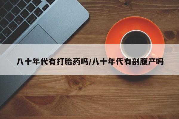 流产药专卖微信八十年代有打胎药吗/八十年代有剖腹产吗