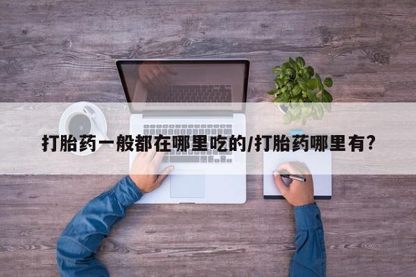 流产药专卖微信打胎药一般都在哪里吃的/打胎药哪里有?
