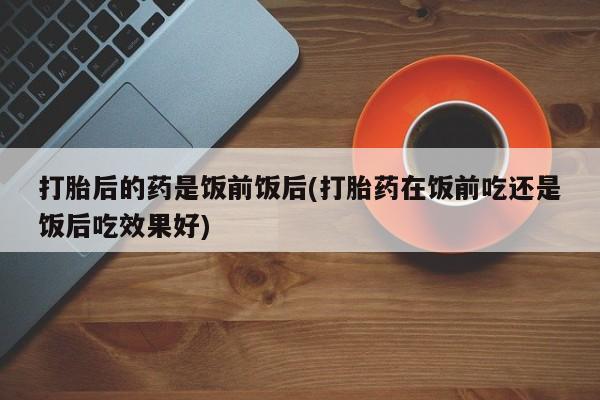 流产药专卖微信打胎后的药是饭前饭后(打胎药在饭前吃还是饭后吃效果好)