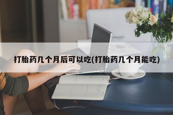 流产药专卖微信打胎药几个月后可以吃(打胎药几个月能吃)