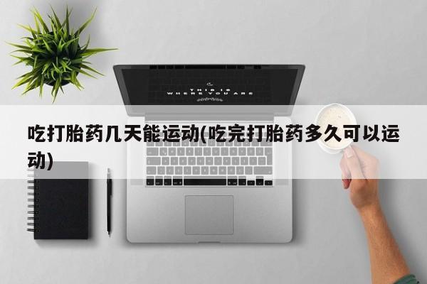 流产药专卖微信吃打胎药几天能运动(吃完打胎药多久可以运动)