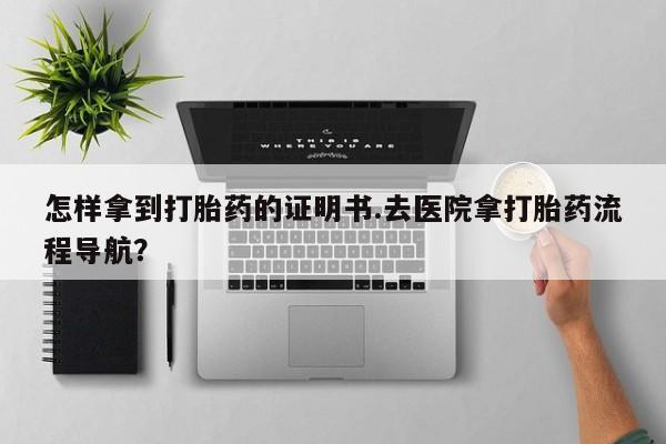 流产药专卖微信怎样拿到打胎药的证明书.去医院拿打胎药流程导航？