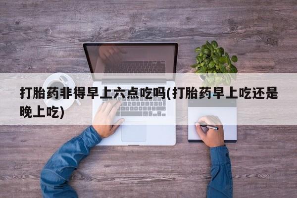 流产药专卖微信打胎药非得早上六点吃吗(打胎药早上吃还是晚上吃)