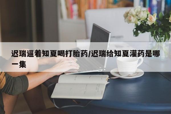 流产药专卖微信迟瑞逼着知夏喝打胎药/迟瑞给知夏灌药是哪一集