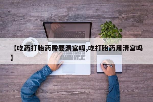 流产药专卖微信【吃药打胎药需要清宫吗,吃打胎药用清宫吗】