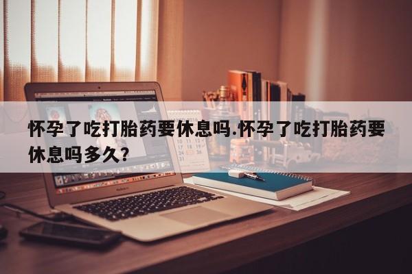 流产药专卖微信怀孕了吃打胎药要休息吗.怀孕了吃打胎药要休息吗多久？