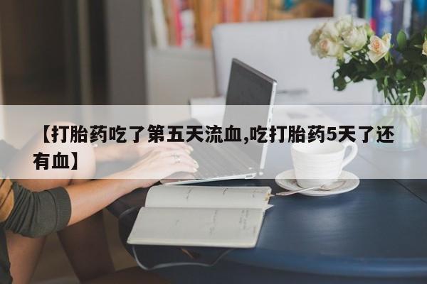 流产药专卖微信【打胎药吃了第五天流血,吃打胎药5天了还有血】