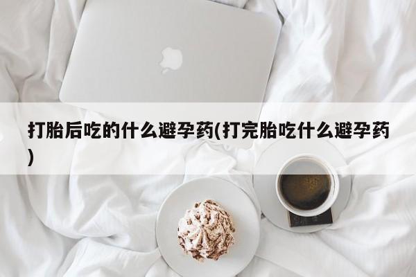 流产药专卖微信打胎后吃的什么避孕药(打完胎吃什么避孕药)