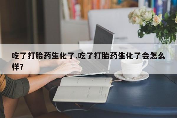 流产药专卖微信吃了打胎药生化了.吃了打胎药生化了会怎么样？