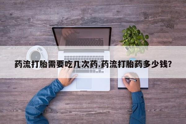 流产药专卖微信药流打胎需要吃几次药.药流打胎药多少钱？