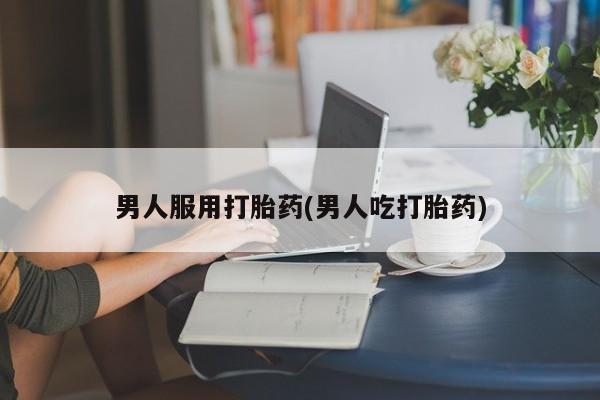 流产药专卖微信男人服用打胎药(男人吃打胎药)