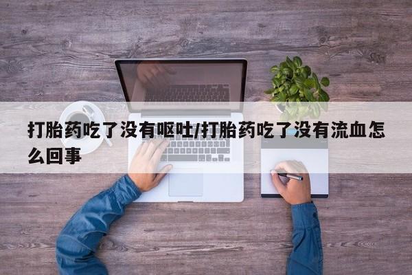流产药专卖微信打胎药吃了没有呕吐/打胎药吃了没有流血怎么回事