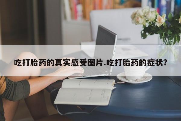 流产药专卖微信吃打胎药的真实感受图片.吃打胎药的症状？