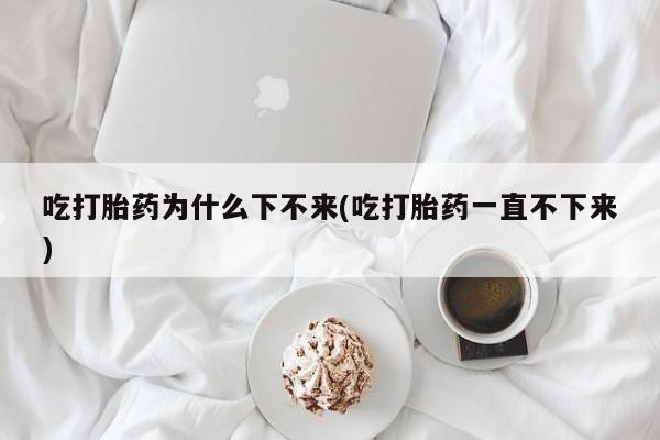 流产药专卖微信吃打胎药为什么下不来(吃打胎药一直不下来)