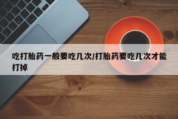 流产药专卖微信吃打胎药一般要吃几次/打胎药要吃几次才能打掉