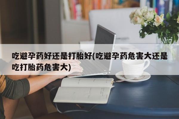 流产药专卖微信吃避孕药好还是打胎好(吃避孕药危害大还是吃打胎药危害大)