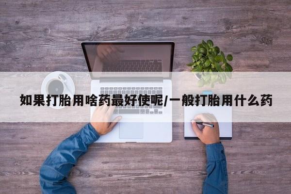 流产药专卖微信如果打胎用啥药最好使呢/一般打胎用什么药