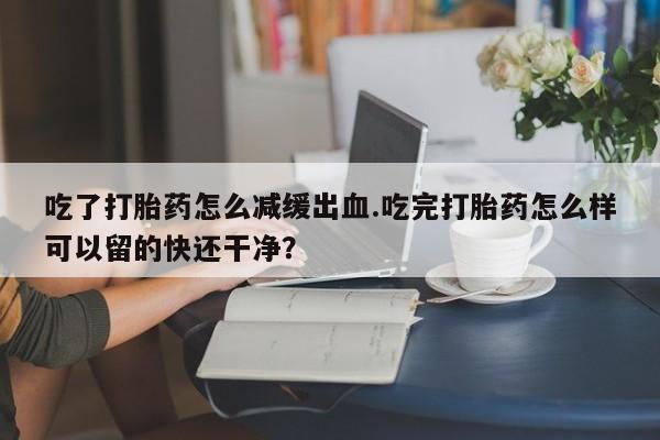 流产药专卖微信吃了打胎药怎么减缓出血.吃完打胎药怎么样可以留的快还干净？