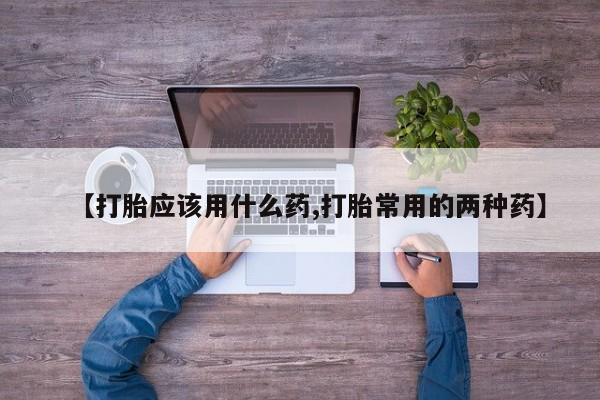 流产药专卖微信【打胎应该用什么药,打胎常用的两种药】