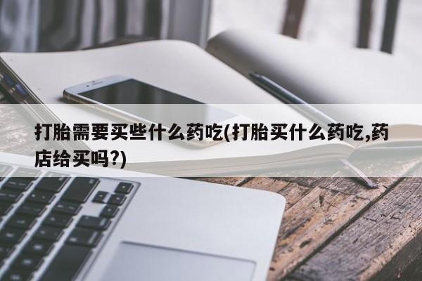 流产药专卖微信打胎需要买些什么药吃(打胎买什么药吃,药店给买吗?)