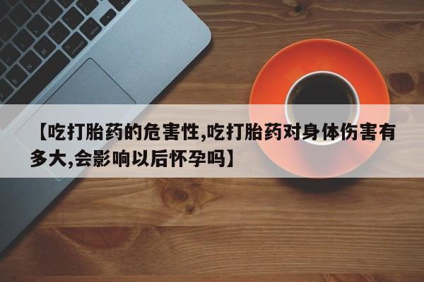 流产药专卖微信【吃打胎药的危害性,吃打胎药对身体伤害有多大,会影响以后怀孕吗】