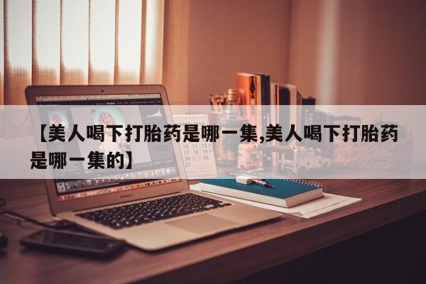 流产药专卖微信【美人喝下打胎药是哪一集,美人喝下打胎药是哪一集的】