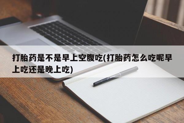 流产药专卖微信打胎药是不是早上空腹吃(打胎药怎么吃呢早上吃还是晚上吃)