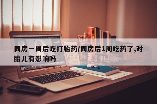 流产药专卖微信同房一周后吃打胎药/同房后1周吃药了,对胎儿有影响吗