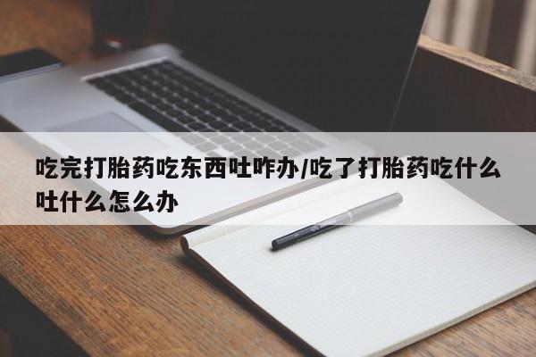 流产药专卖微信吃完打胎药吃东西吐咋办/吃了打胎药吃什么吐什么怎么办