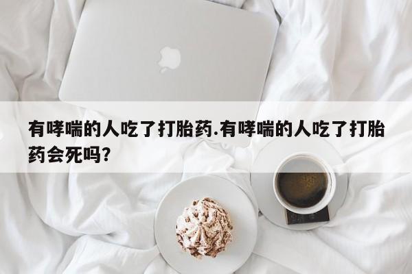 流产药专卖微信有哮喘的人吃了打胎药.有哮喘的人吃了打胎药会死吗？