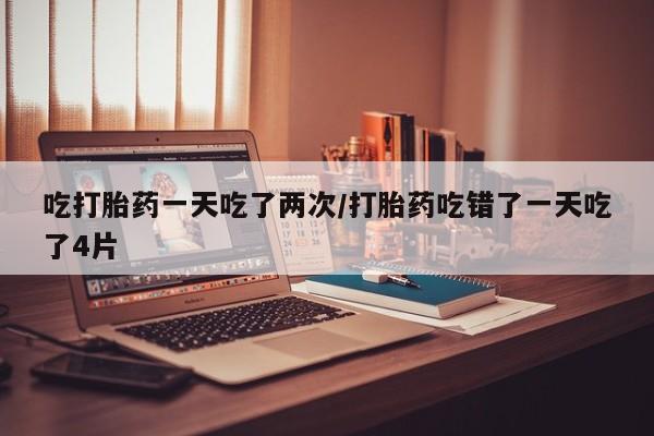 流产药专卖微信吃打胎药一天吃了两次/打胎药吃错了一天吃了4片