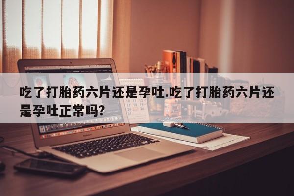 流产药专卖微信吃了打胎药六片还是孕吐.吃了打胎药六片还是孕吐正常吗？