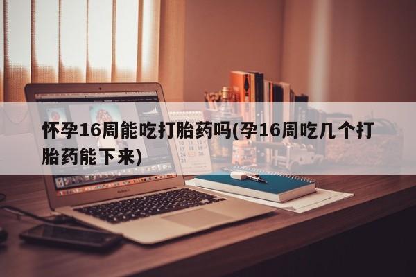 流产药专卖微信怀孕16周能吃打胎药吗(孕16周吃几个打胎药能下来)
