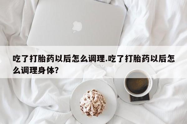 流产药专卖微信吃了打胎药以后怎么调理.吃了打胎药以后怎么调理身体？