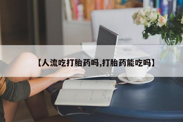 流产药专卖微信【人流吃打胎药吗,打胎药能吃吗】