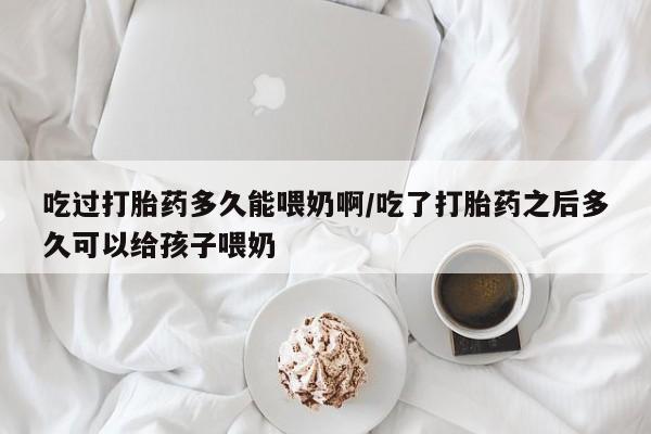 流产药专卖微信吃过打胎药多久能喂奶啊/吃了打胎药之后多久可以给孩子喂奶
