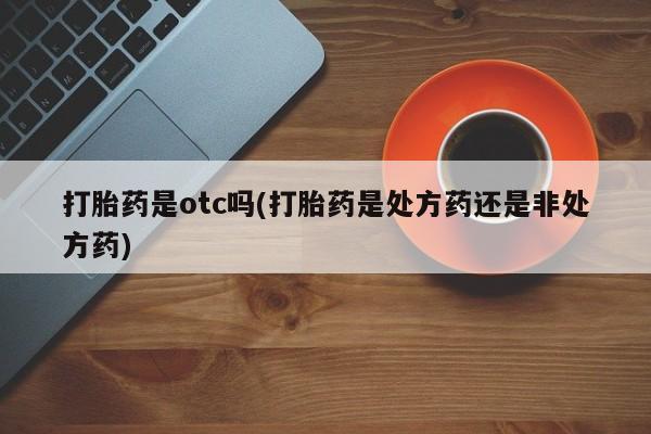 流产药专卖微信打胎药是otc吗(打胎药是处方药还是非处方药)
