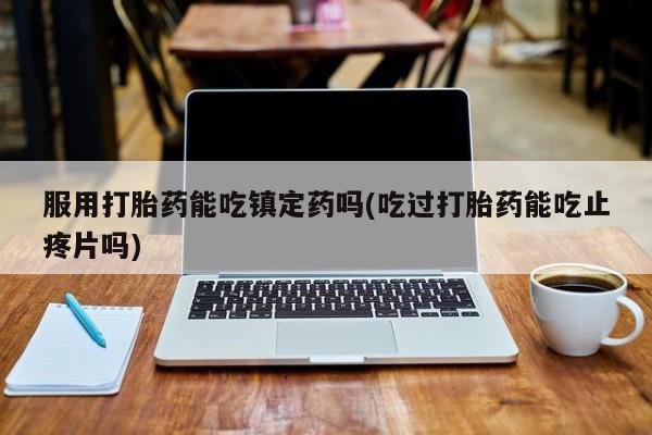 流产药专卖微信服用打胎药能吃镇定药吗(吃过打胎药能吃止疼片吗)