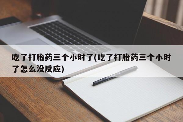 流产药专卖微信吃了打胎药三个小时了(吃了打胎药三个小时了怎么没反应)