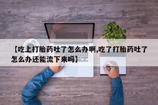 流产药专卖微信【吃上打胎药吐了怎么办啊,吃了打胎药吐了怎么办还能流下来吗】