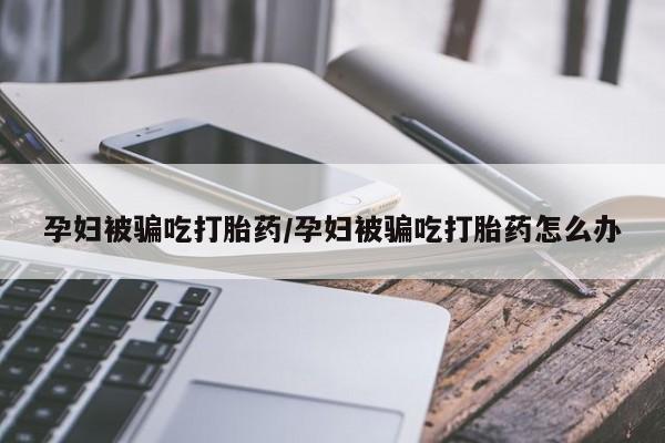流产药专卖微信孕妇被骗吃打胎药/孕妇被骗吃打胎药怎么办