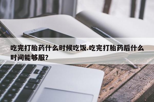 流产药专卖微信吃完打胎药什么时候吃饭.吃完打胎药后什么时间能够服？