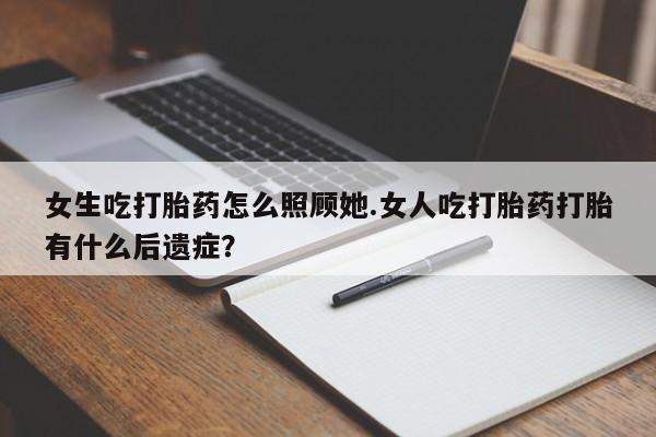 流产药专卖微信女生吃打胎药怎么照顾她.女人吃打胎药打胎有什么后遗症？