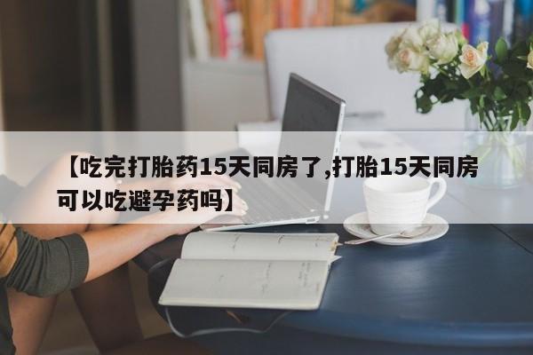 流产药专卖微信【吃完打胎药15天同房了,打胎15天同房可以吃避孕药吗】