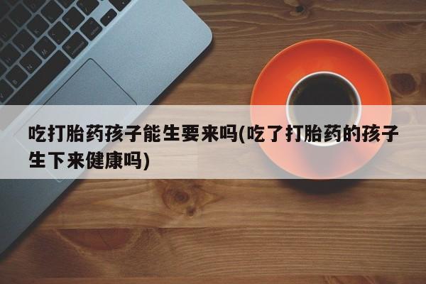 流产药专卖微信吃打胎药孩子能生要来吗(吃了打胎药的孩子生下来健康吗)