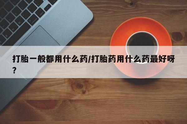 流产药专卖微信打胎一般都用什么药/打胎药用什么药最好呀?