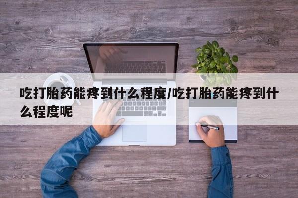 流产药专卖微信吃打胎药能疼到什么程度/吃打胎药能疼到什么程度呢